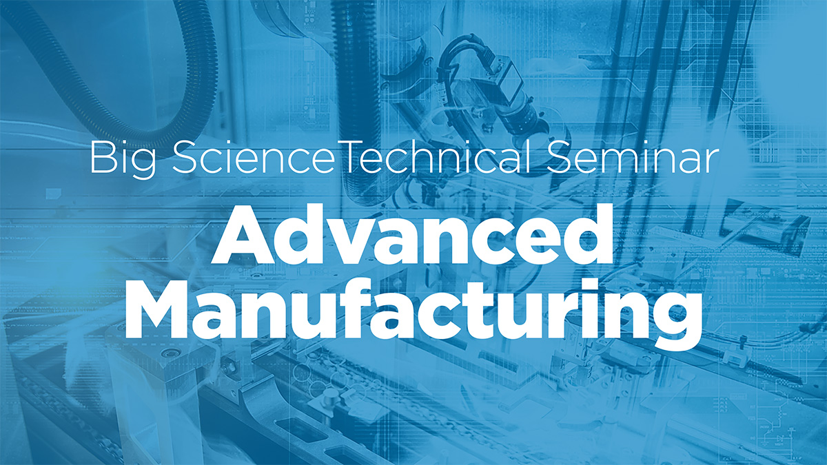 Big Science Technical Seminar • Advanced Manufacturing
